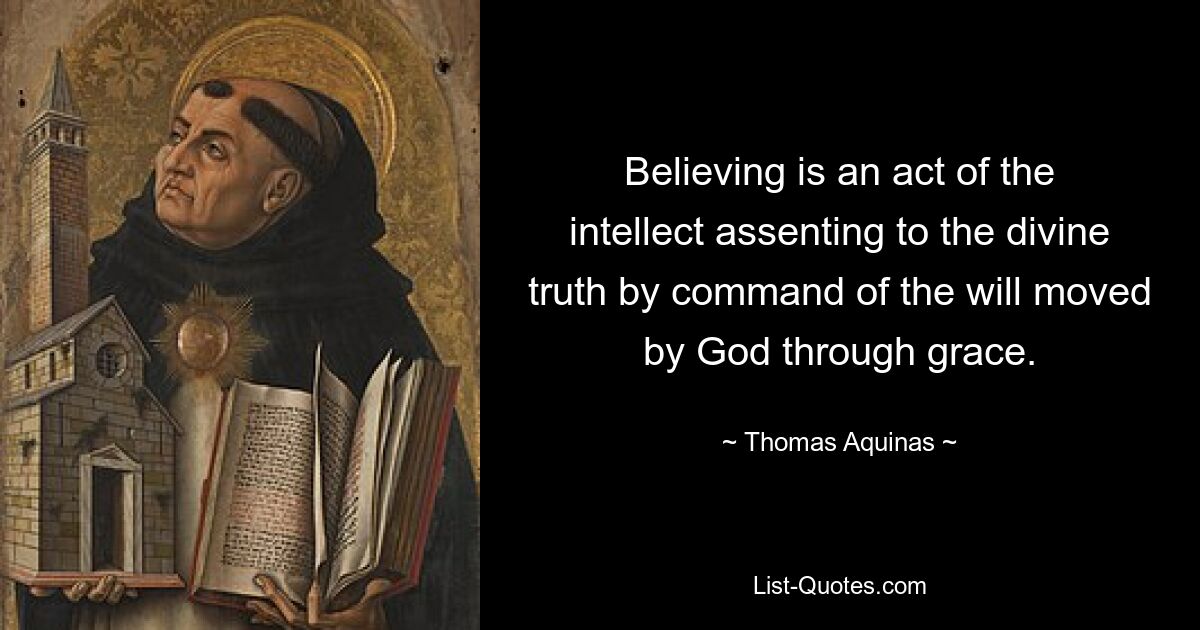 Believing is an act of the intellect assenting to the divine truth by command of the will moved by God through grace. — © Thomas Aquinas