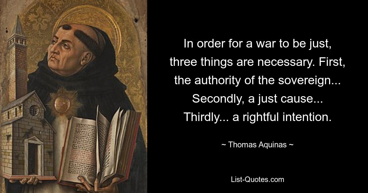 In order for a war to be just, three things are necessary. First, the authority of the sovereign... Secondly, a just cause... Thirdly... a rightful intention. — © Thomas Aquinas