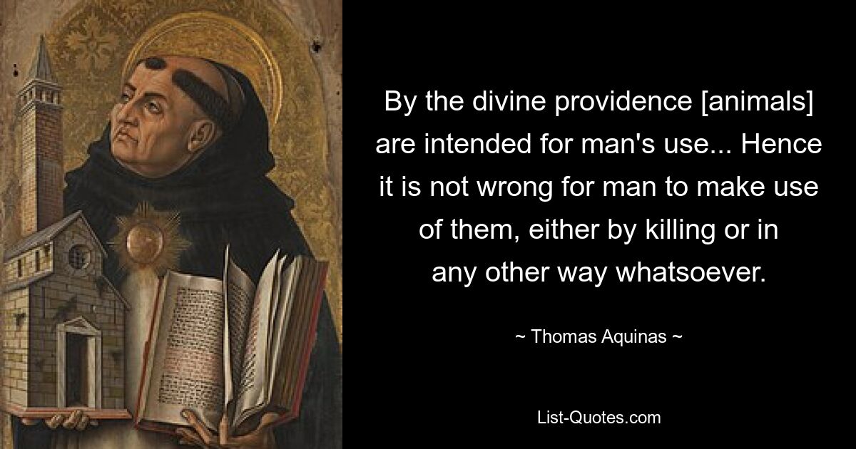 By the divine providence [animals] are intended for man's use... Hence it is not wrong for man to make use of them, either by killing or in any other way whatsoever. — © Thomas Aquinas