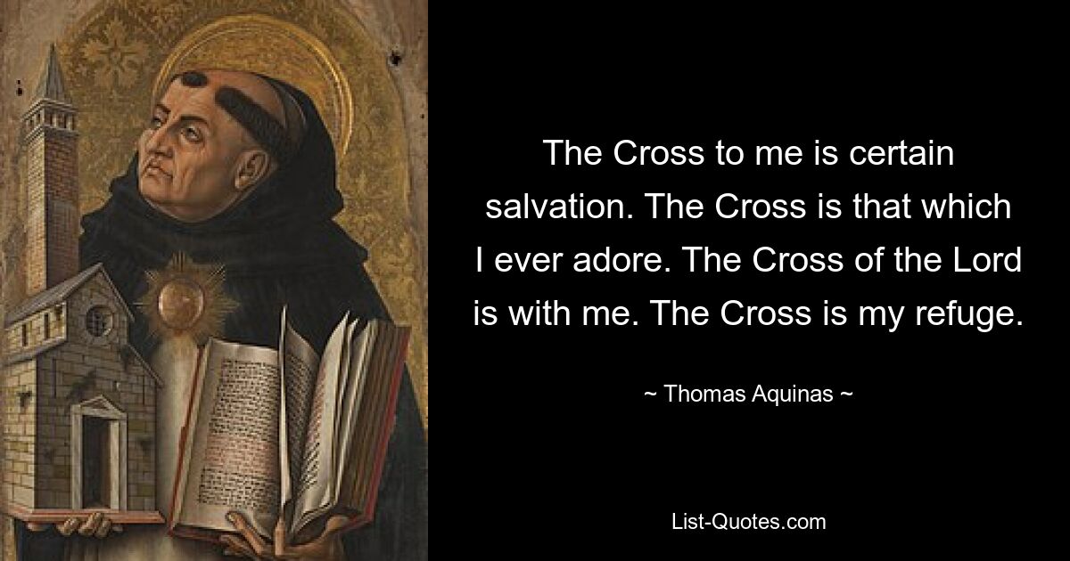 The Cross to me is certain salvation. The Cross is that which I ever adore. The Cross of the Lord is with me. The Cross is my refuge. — © Thomas Aquinas