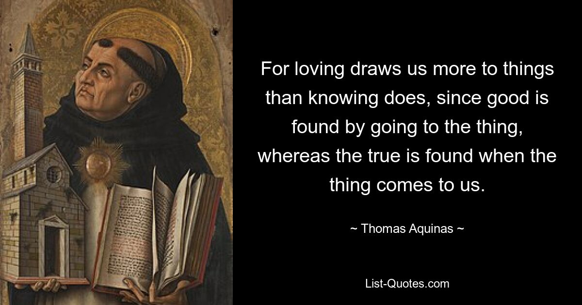 For loving draws us more to things than knowing does, since good is found by going to the thing, whereas the true is found when the thing comes to us. — © Thomas Aquinas