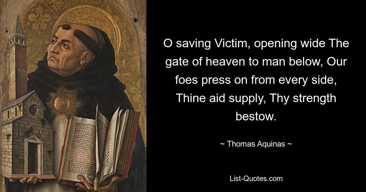 O saving Victim, opening wide The gate of heaven to man below, Our foes press on from every side, Thine aid supply, Thy strength bestow. — © Thomas Aquinas