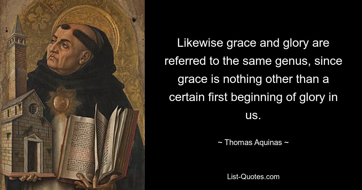 Likewise grace and glory are referred to the same genus, since grace is nothing other than a certain first beginning of glory in us. — © Thomas Aquinas