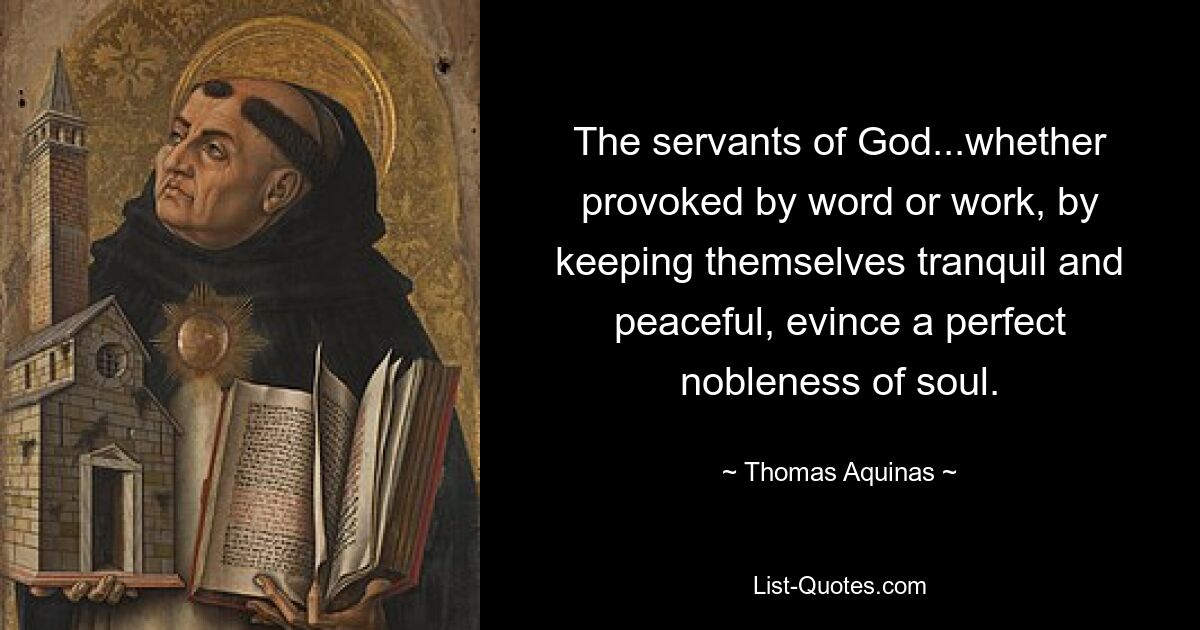 The servants of God...whether provoked by word or work, by keeping themselves tranquil and peaceful, evince a perfect nobleness of soul. — © Thomas Aquinas