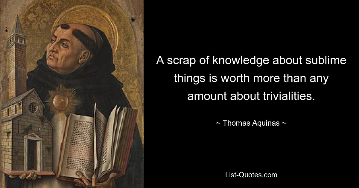 A scrap of knowledge about sublime things is worth more than any amount about trivialities. — © Thomas Aquinas