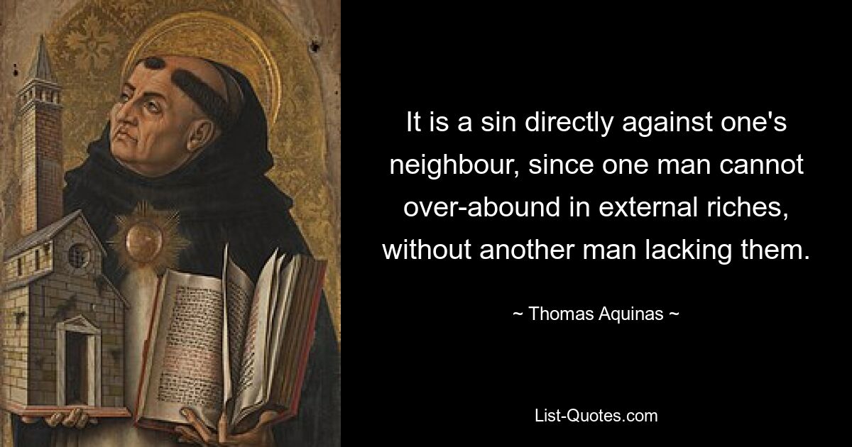 It is a sin directly against one's neighbour, since one man cannot over-abound in external riches, without another man lacking them. — © Thomas Aquinas