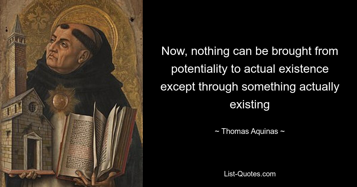 Now, nothing can be brought from potentiality to actual existence except through something actually existing — © Thomas Aquinas