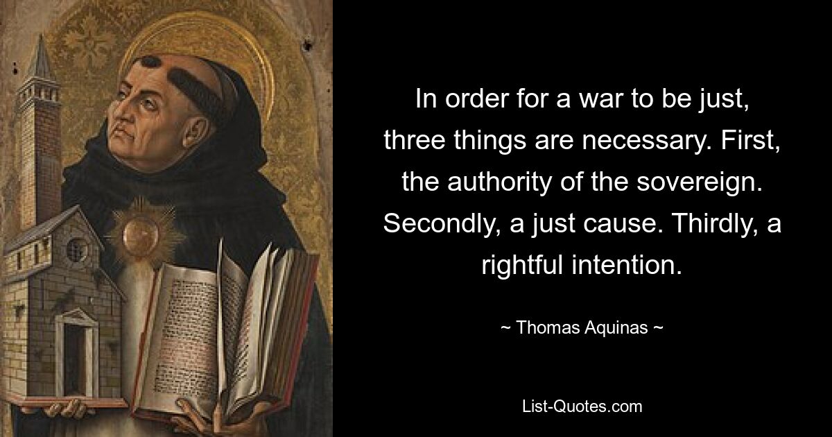 In order for a war to be just, three things are necessary. First, the authority of the sovereign. Secondly, a just cause. Thirdly, a rightful intention. — © Thomas Aquinas