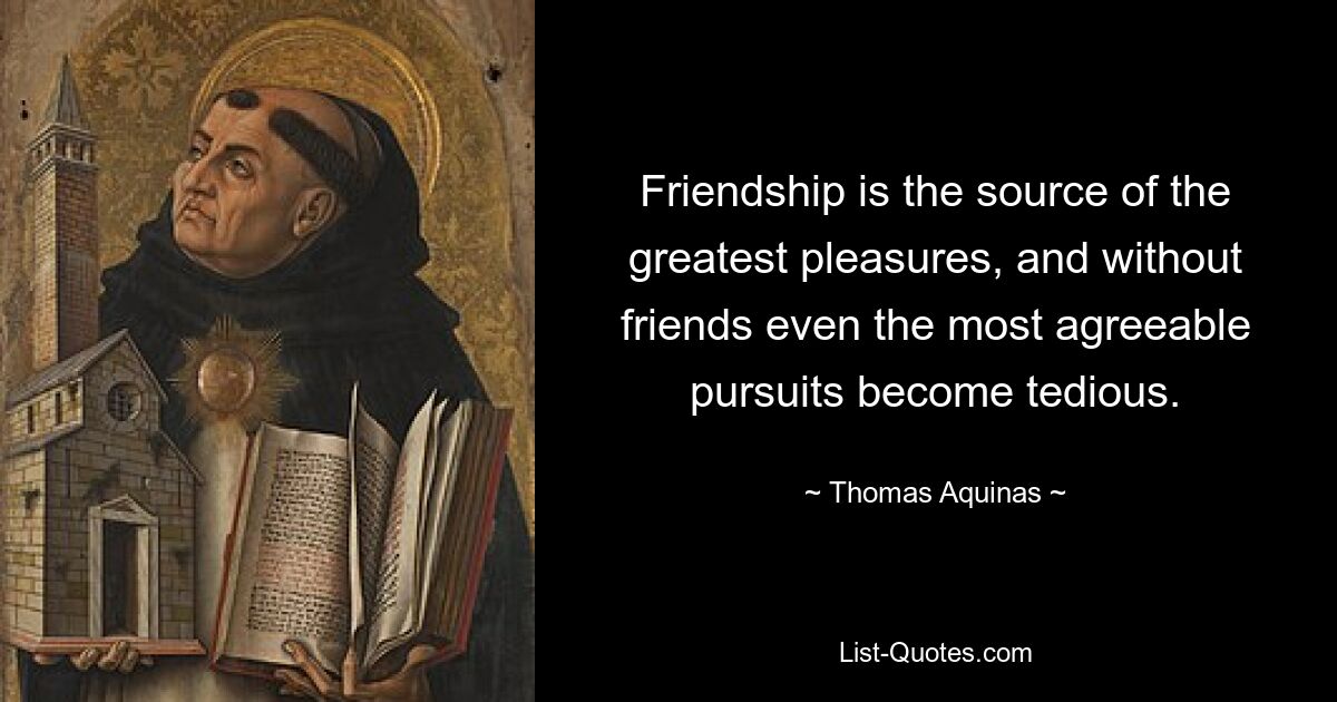 Friendship is the source of the greatest pleasures, and without friends even the most agreeable pursuits become tedious. — © Thomas Aquinas