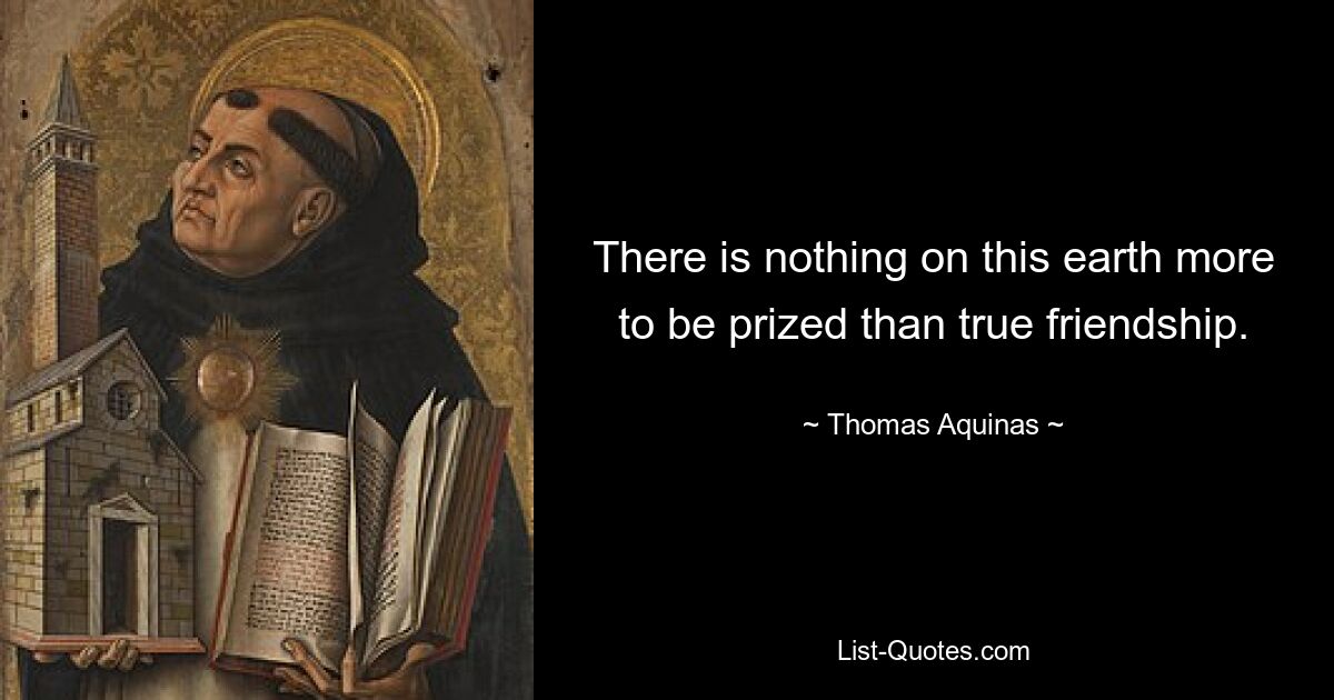 There is nothing on this earth more to be prized than true friendship. — © Thomas Aquinas