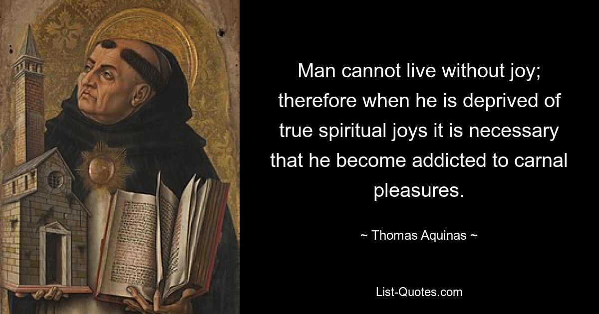 Man cannot live without joy; therefore when he is deprived of true spiritual joys it is necessary that he become addicted to carnal pleasures. — © Thomas Aquinas