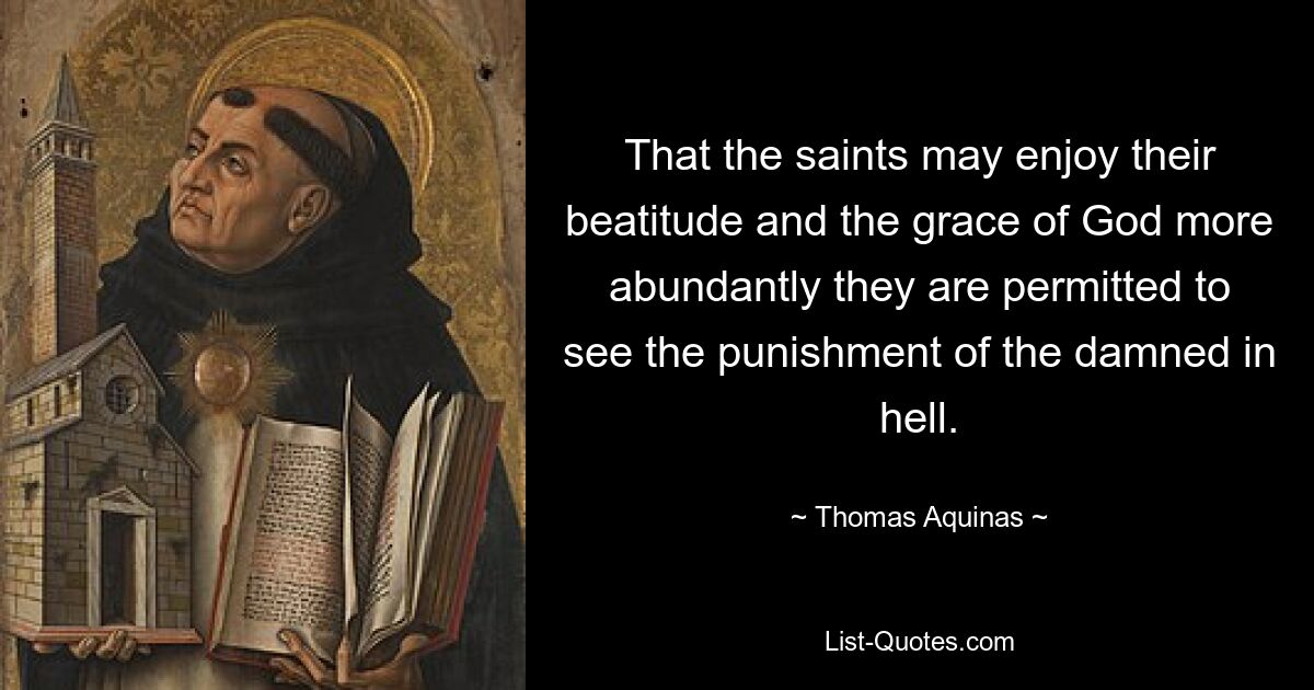 That the saints may enjoy their beatitude and the grace of God more abundantly they are permitted to see the punishment of the damned in hell. — © Thomas Aquinas