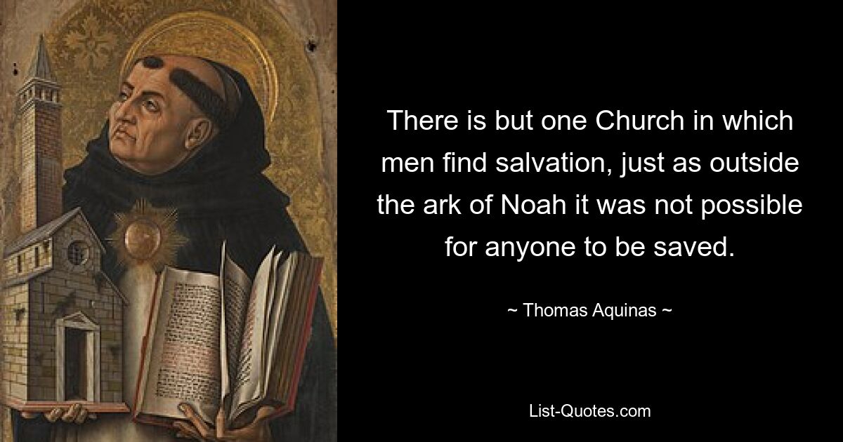 There is but one Church in which men find salvation, just as outside the ark of Noah it was not possible for anyone to be saved. — © Thomas Aquinas