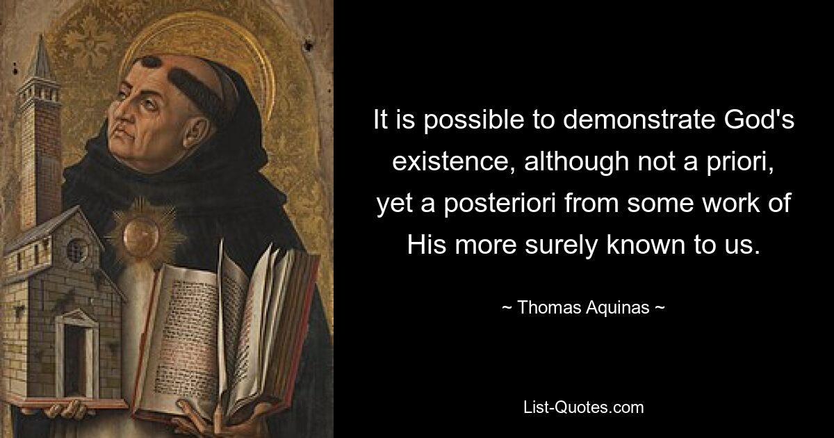 It is possible to demonstrate God's existence, although not a priori, yet a posteriori from some work of His more surely known to us. — © Thomas Aquinas