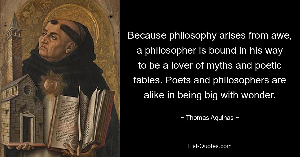 Because philosophy arises from awe, a philosopher is bound in his way to be a lover of myths and poetic fables. Poets and philosophers are alike in being big with wonder. — © Thomas Aquinas