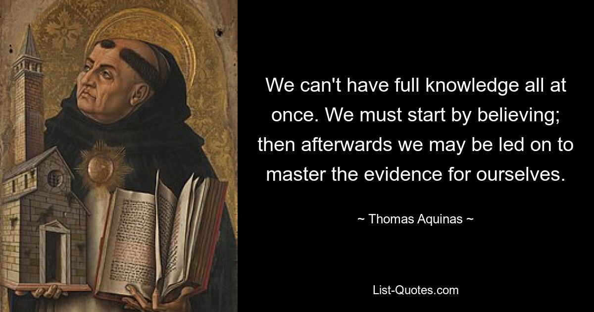 We can't have full knowledge all at once. We must start by believing; then afterwards we may be led on to master the evidence for ourselves. — © Thomas Aquinas