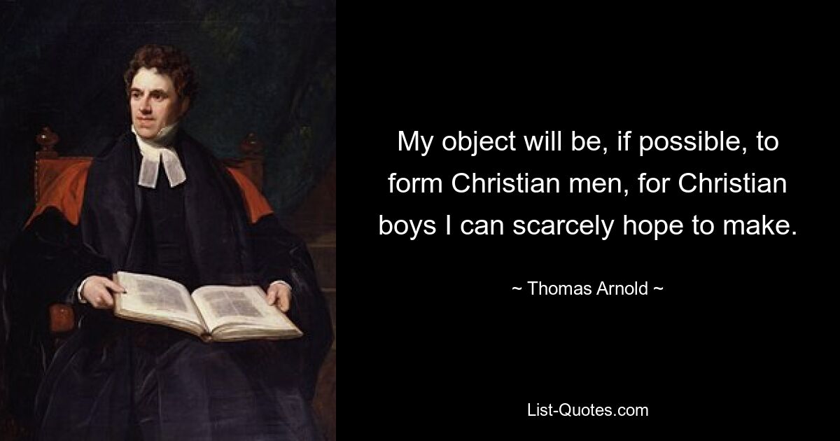 My object will be, if possible, to form Christian men, for Christian boys I can scarcely hope to make. — © Thomas Arnold