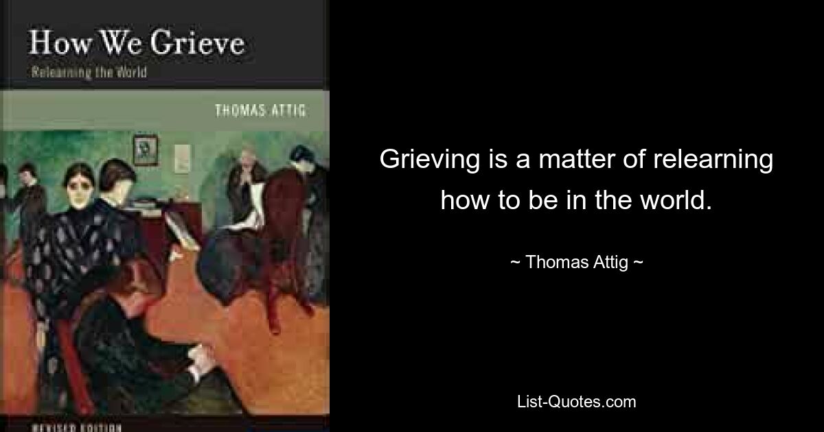 Grieving is a matter of relearning how to be in the world. — © Thomas Attig