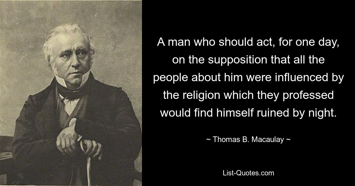 A man who should act, for one day, on the supposition that all the people about him were influenced by the religion which they professed would find himself ruined by night. — © Thomas B. Macaulay