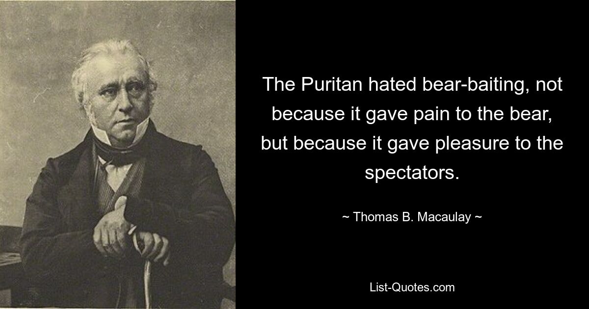 The Puritan hated bear-baiting, not because it gave pain to the bear, but because it gave pleasure to the spectators. — © Thomas B. Macaulay