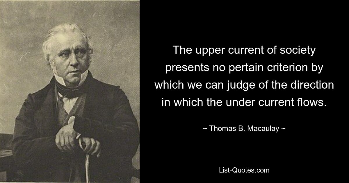 The upper current of society presents no pertain criterion by which we can judge of the direction in which the under current flows. — © Thomas B. Macaulay