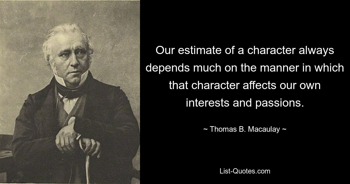 Our estimate of a character always depends much on the manner in which that character affects our own interests and passions. — © Thomas B. Macaulay