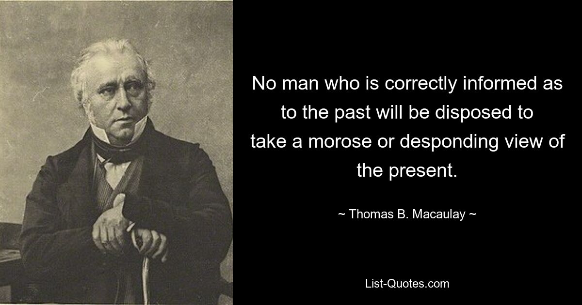 No man who is correctly informed as to the past will be disposed to take a morose or desponding view of the present. — © Thomas B. Macaulay