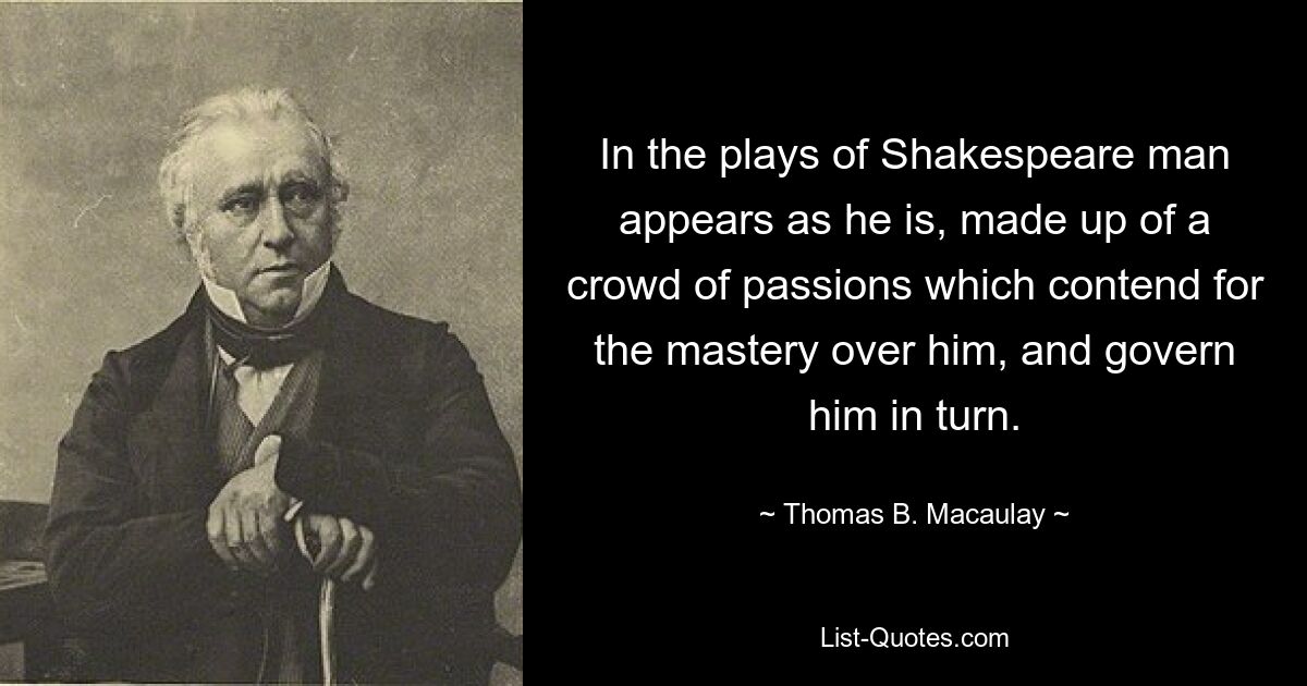 In the plays of Shakespeare man appears as he is, made up of a crowd of passions which contend for the mastery over him, and govern him in turn. — © Thomas B. Macaulay