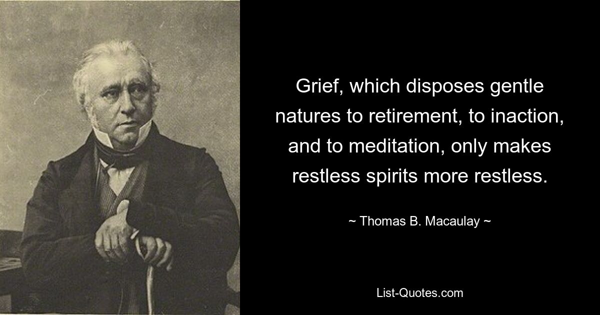 Grief, which disposes gentle natures to retirement, to inaction, and to meditation, only makes restless spirits more restless. — © Thomas B. Macaulay