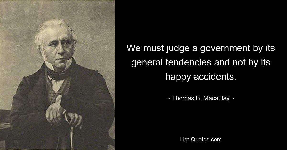 We must judge a government by its general tendencies and not by its happy accidents. — © Thomas B. Macaulay