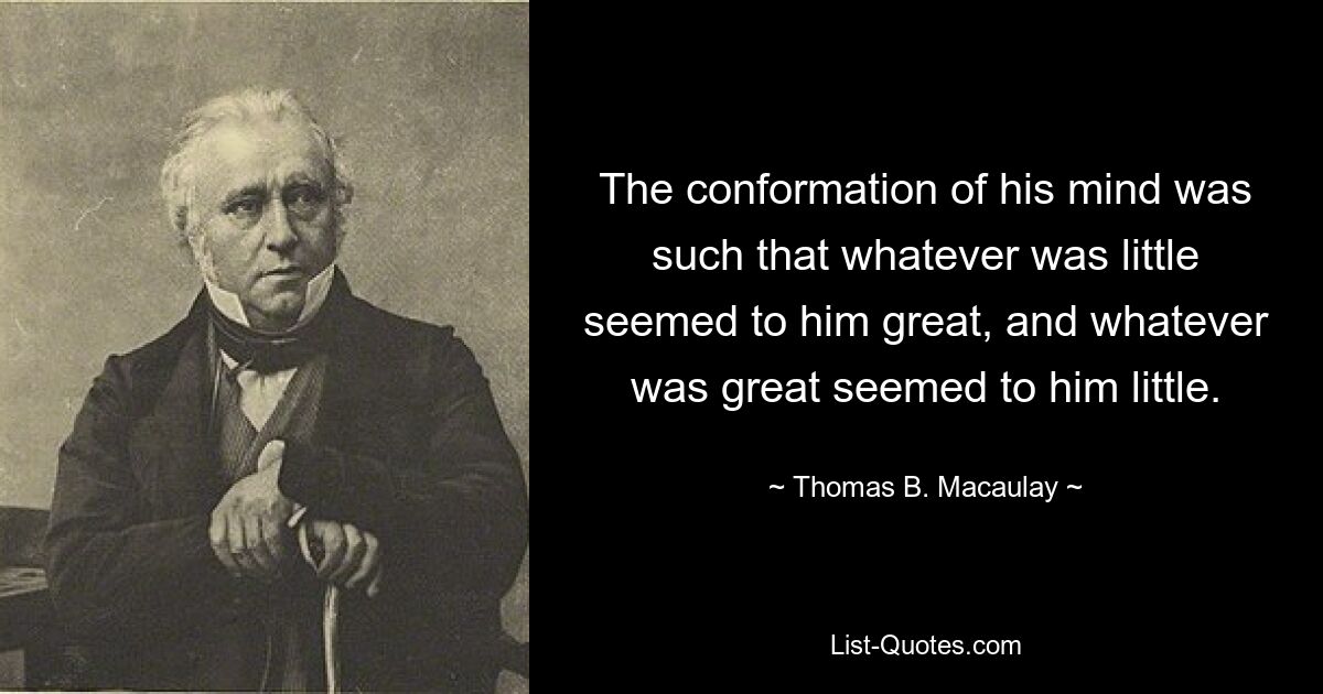 The conformation of his mind was such that whatever was little seemed to him great, and whatever was great seemed to him little. — © Thomas B. Macaulay