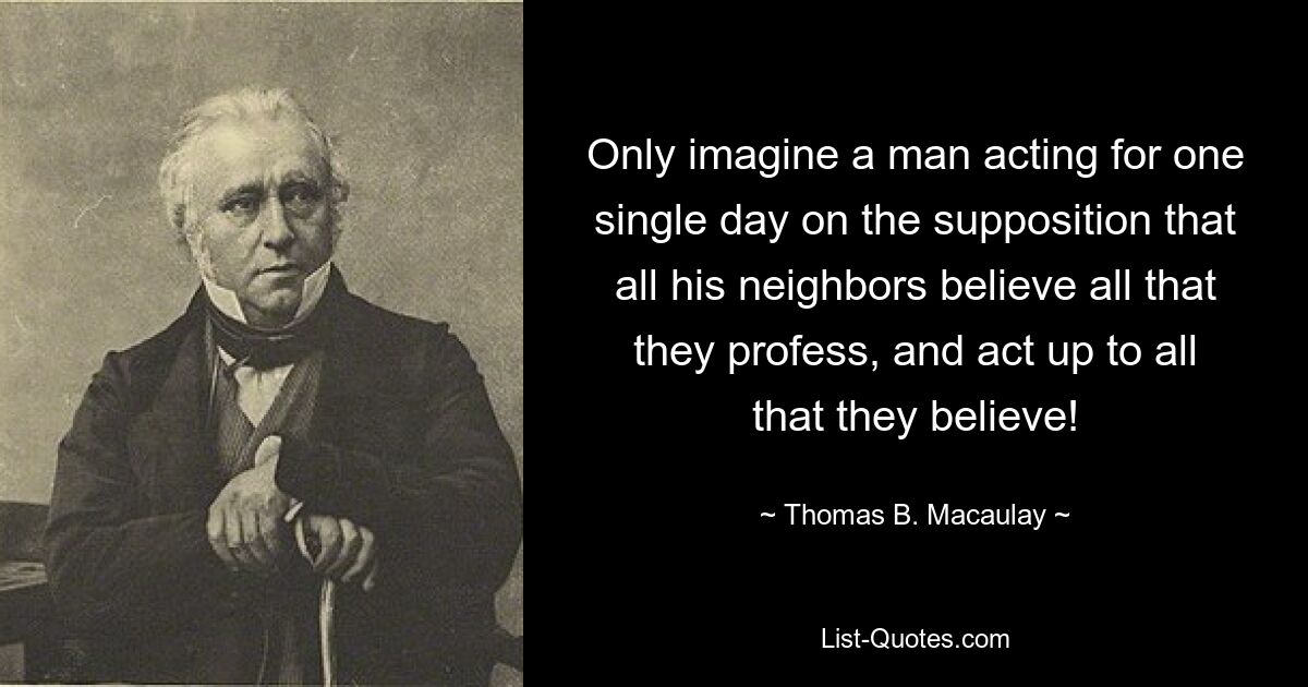 Only imagine a man acting for one single day on the supposition that all his neighbors believe all that they profess, and act up to all that they believe! — © Thomas B. Macaulay