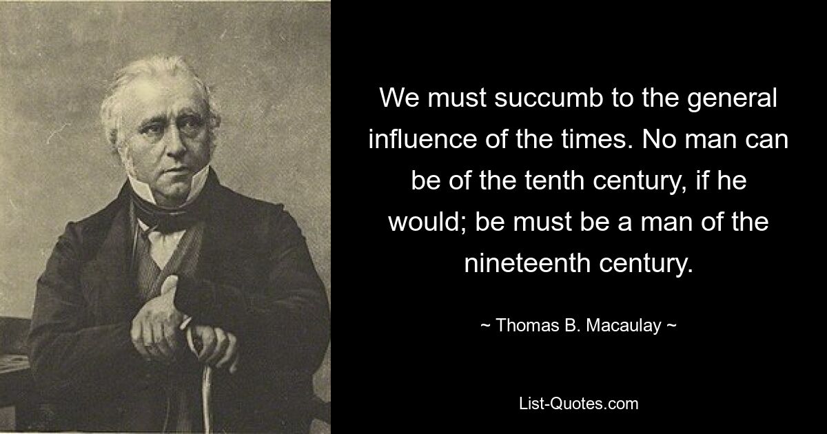 We must succumb to the general influence of the times. No man can be of the tenth century, if he would; be must be a man of the nineteenth century. — © Thomas B. Macaulay