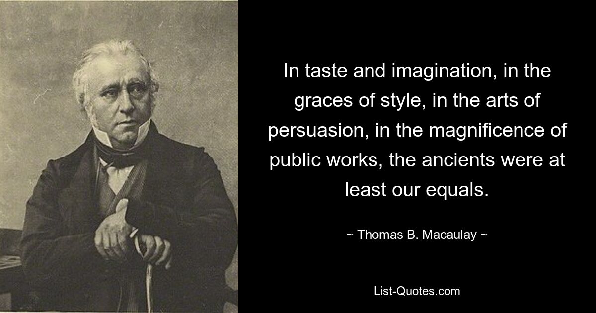 In taste and imagination, in the graces of style, in the arts of persuasion, in the magnificence of public works, the ancients were at least our equals. — © Thomas B. Macaulay