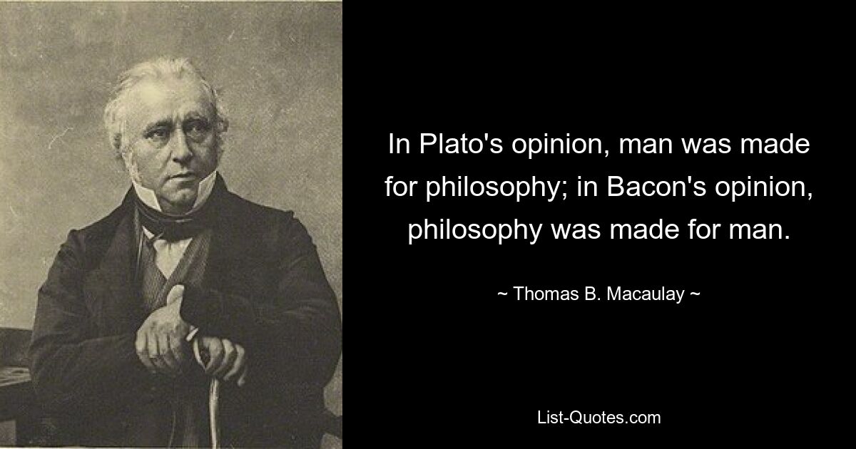 In Plato's opinion, man was made for philosophy; in Bacon's opinion, philosophy was made for man. — © Thomas B. Macaulay