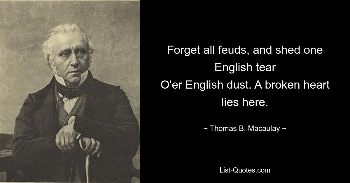 Forget all feuds, and shed one English tear
O'er English dust. A broken heart lies here. — © Thomas B. Macaulay