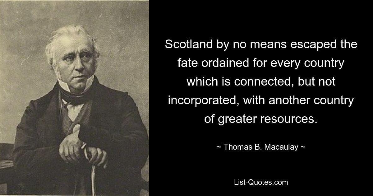 Scotland by no means escaped the fate ordained for every country which is connected, but not incorporated, with another country of greater resources. — © Thomas B. Macaulay