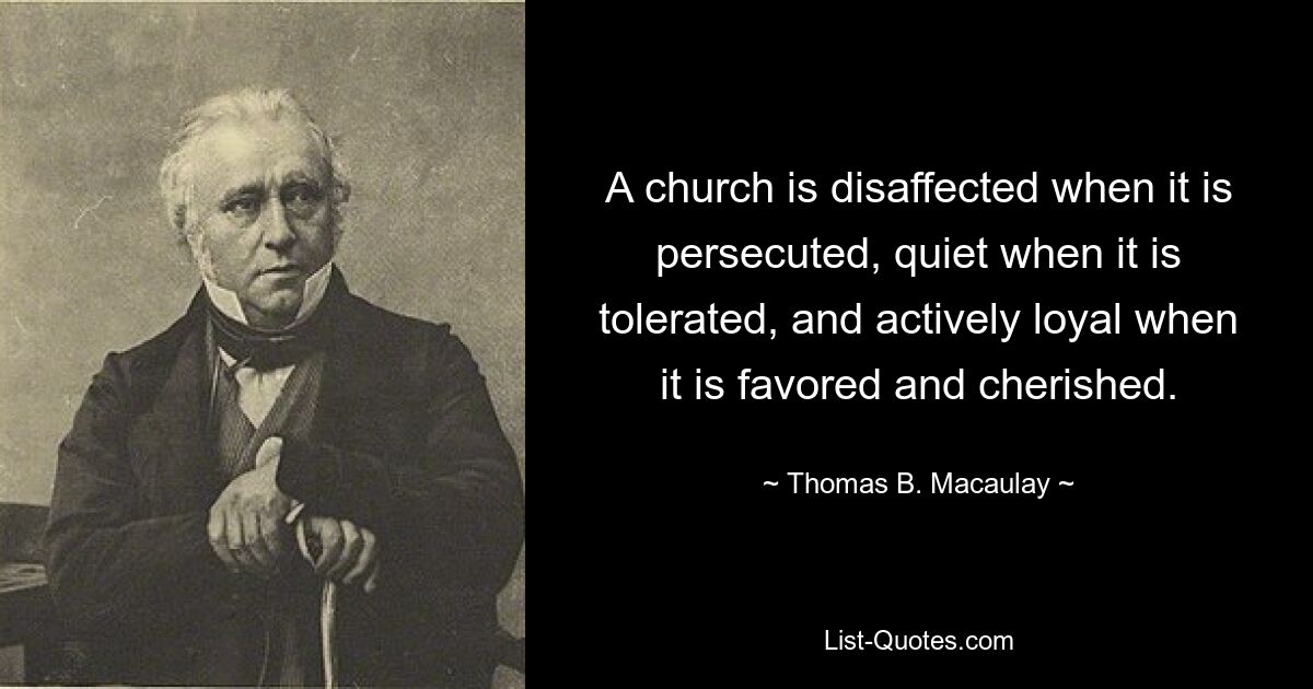 A church is disaffected when it is persecuted, quiet when it is tolerated, and actively loyal when it is favored and cherished. — © Thomas B. Macaulay