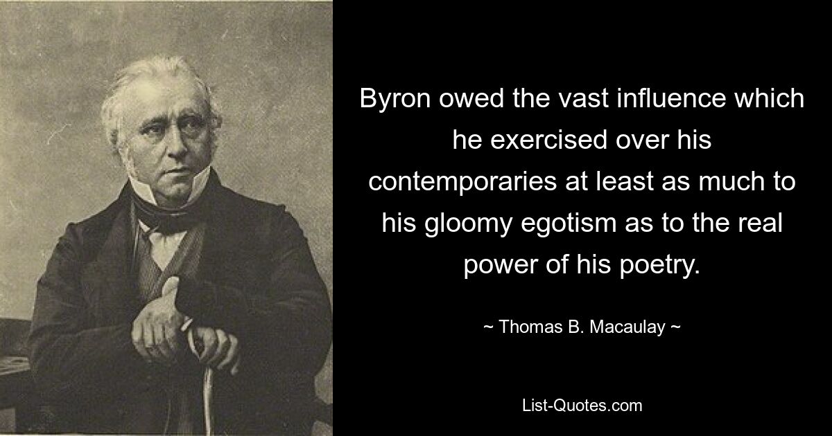 Byron owed the vast influence which he exercised over his contemporaries at least as much to his gloomy egotism as to the real power of his poetry. — © Thomas B. Macaulay