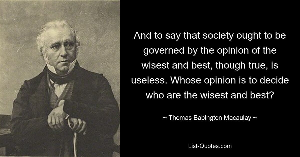 And to say that society ought to be governed by the opinion of the wisest and best, though true, is useless. Whose opinion is to decide who are the wisest and best? — © Thomas Babington Macaulay