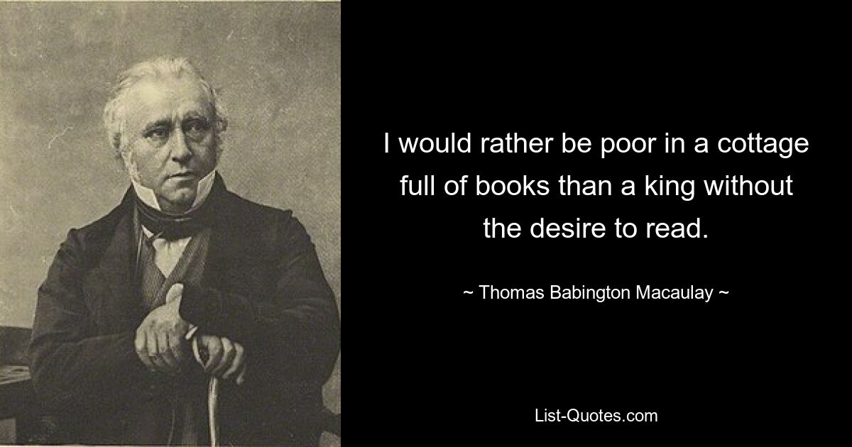 I would rather be poor in a cottage full of books than a king without the desire to read. — © Thomas Babington Macaulay