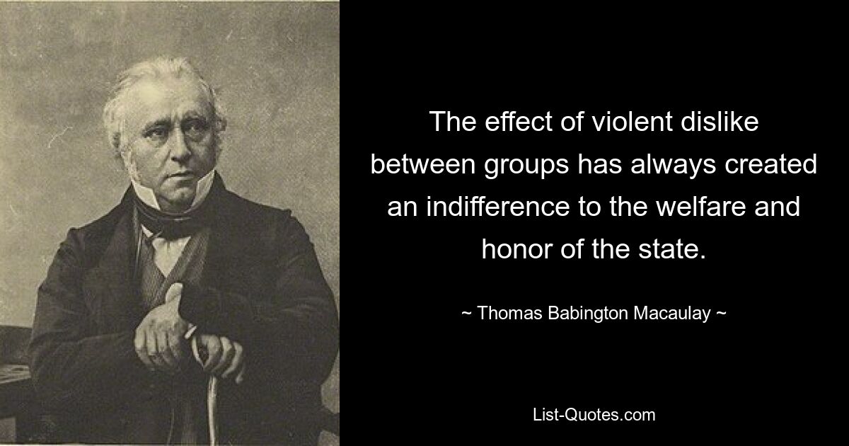 The effect of violent dislike between groups has always created an indifference to the welfare and honor of the state. — © Thomas Babington Macaulay