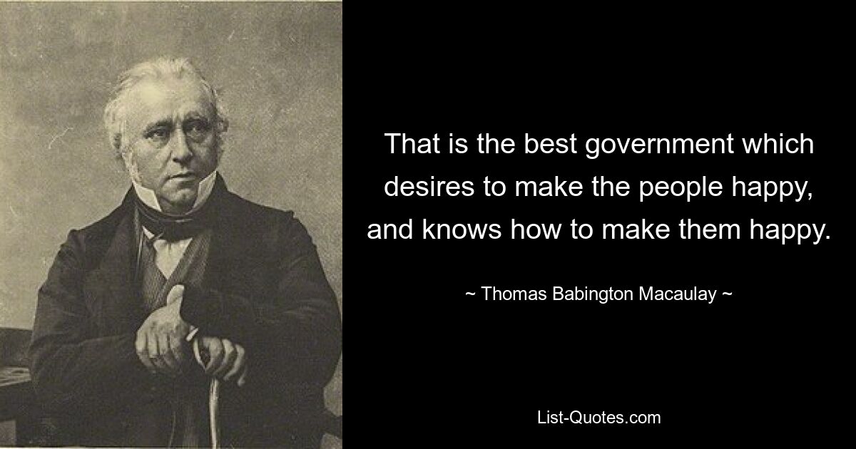 That is the best government which desires to make the people happy, and knows how to make them happy. — © Thomas Babington Macaulay