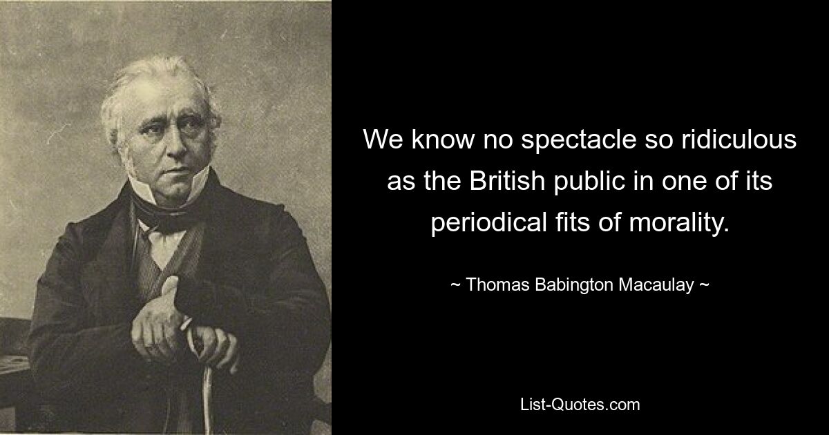 We know no spectacle so ridiculous as the British public in one of its periodical fits of morality. — © Thomas Babington Macaulay