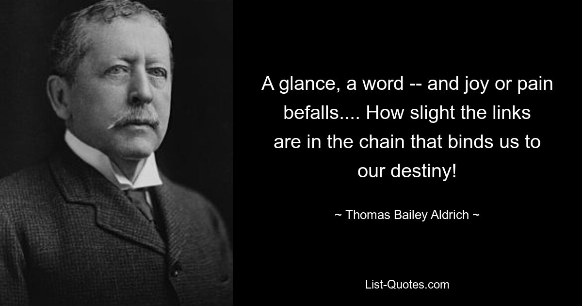 A glance, a word -- and joy or pain befalls.... How slight the links are in the chain that binds us to our destiny! — © Thomas Bailey Aldrich