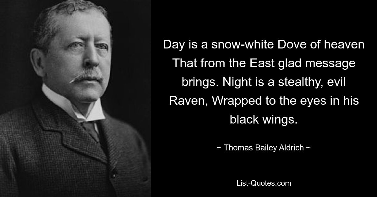 Day is a snow-white Dove of heaven That from the East glad message brings. Night is a stealthy, evil Raven, Wrapped to the eyes in his black wings. — © Thomas Bailey Aldrich