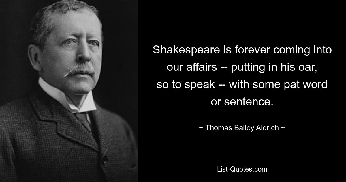 Shakespeare is forever coming into our affairs -- putting in his oar, so to speak -- with some pat word or sentence. — © Thomas Bailey Aldrich