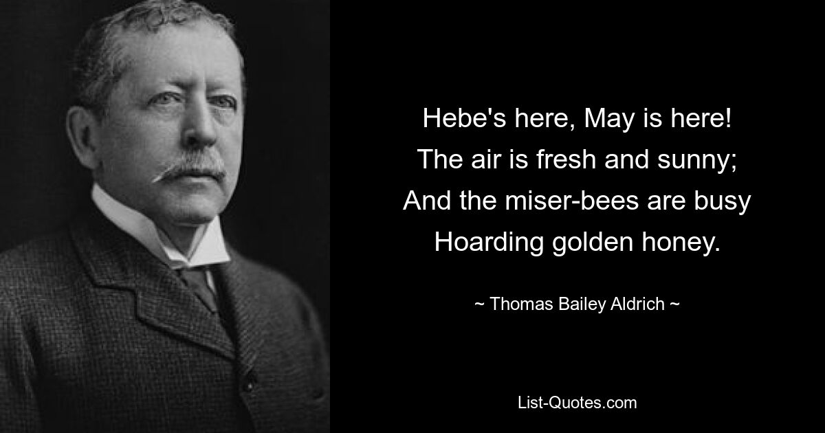 Hebe's here, May is here!
The air is fresh and sunny;
And the miser-bees are busy
Hoarding golden honey. — © Thomas Bailey Aldrich