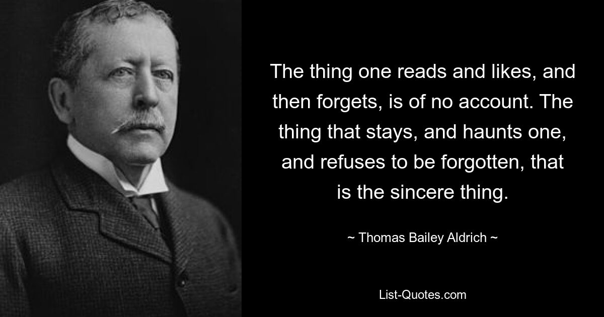 The thing one reads and likes, and then forgets, is of no account. The thing that stays, and haunts one, and refuses to be forgotten, that is the sincere thing. — © Thomas Bailey Aldrich