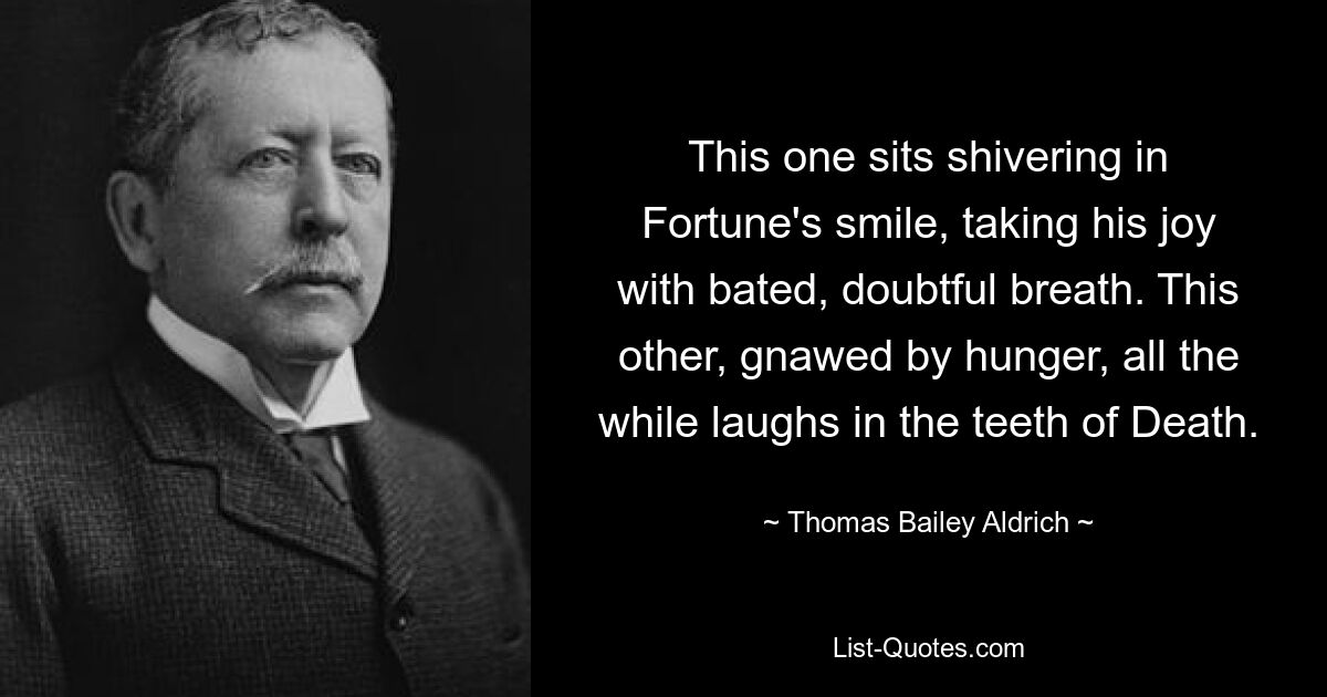 This one sits shivering in Fortune's smile, taking his joy with bated, doubtful breath. This other, gnawed by hunger, all the while laughs in the teeth of Death. — © Thomas Bailey Aldrich